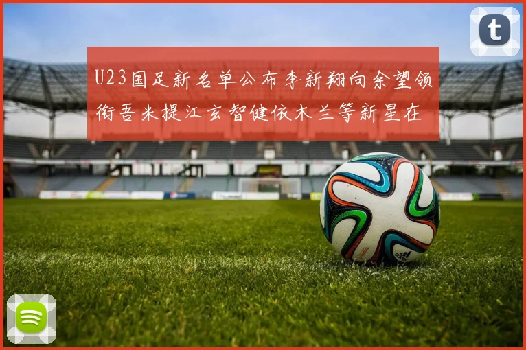 U23国足新名单公布李新翔向余望领衔吾米提江玄智健依木兰等新星在列