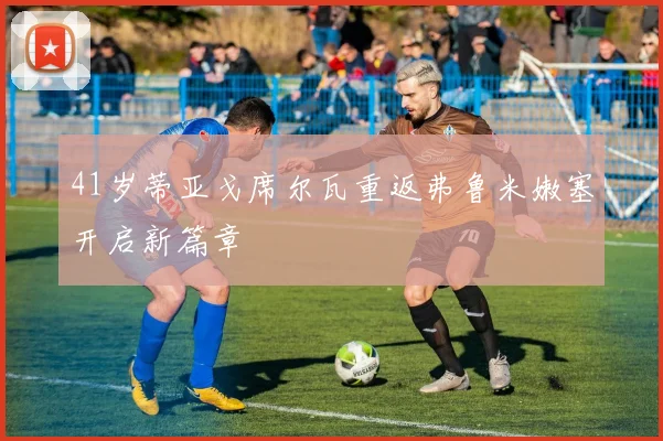 41岁蒂亚戈席尔瓦重返弗鲁米嫩塞开启新篇章