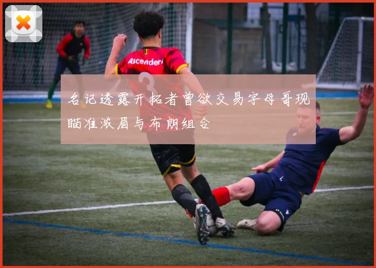 名记透露开拓者曾欲交易字母哥现瞄准浓眉与布朗组合