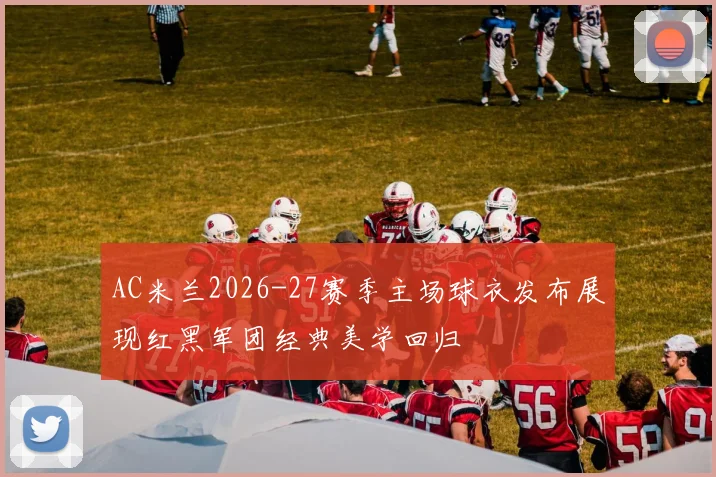 AC米兰2026-27赛季主场球衣发布展现红黑军团经典美学回归