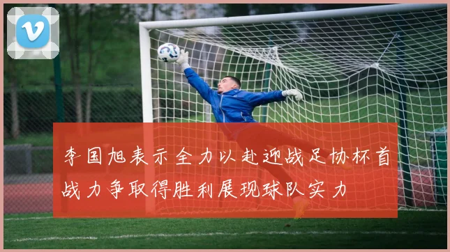李国旭表示全力以赴迎战足协杯首战力争取得胜利展现球队实力