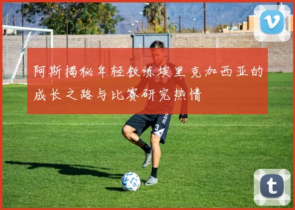 阿斯揭秘年轻教练埃里克加西亚的成长之路与比赛研究热情