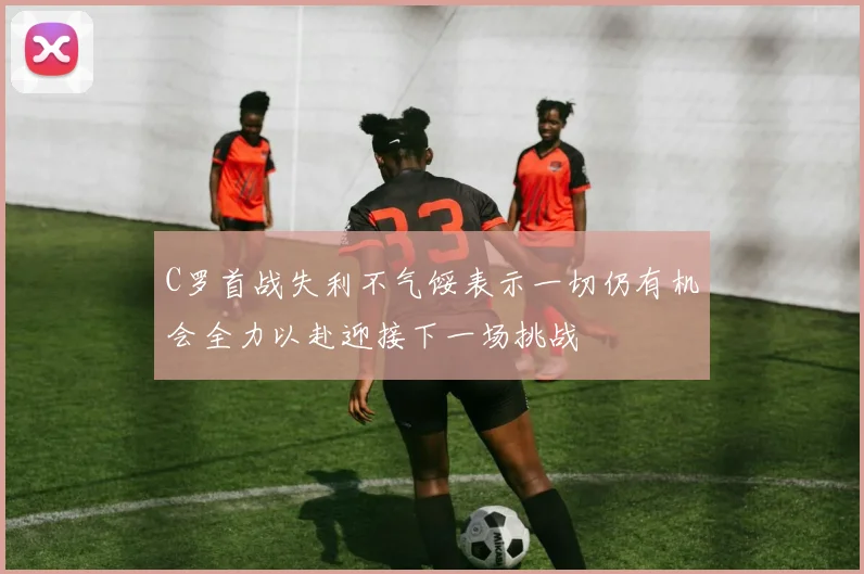 C罗首战失利不气馁表示一切仍有机会全力以赴迎接下一场挑战
