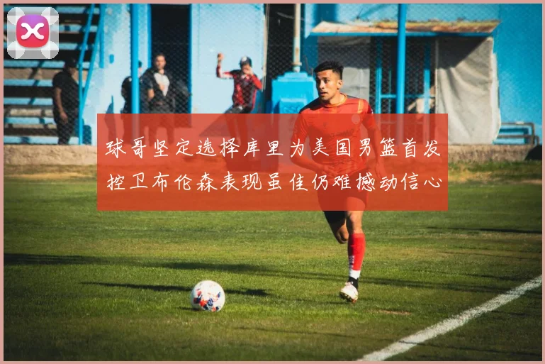 球哥坚定选择库里为美国男篮首发控卫布伦森表现虽佳仍难撼动信心