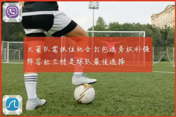 火箭队需抓住机会打包选秀权补强阵容杜兰特是球队最佳选择