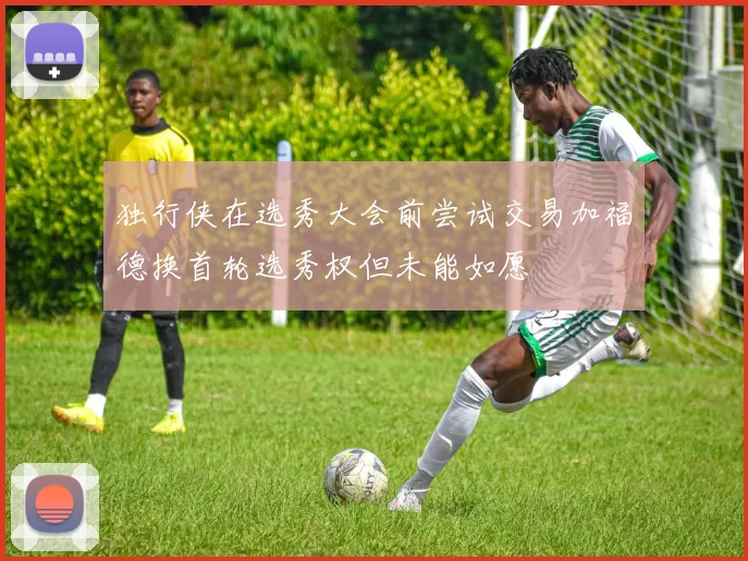 独行侠在选秀大会前尝试交易加福德换首轮选秀权但未能如愿