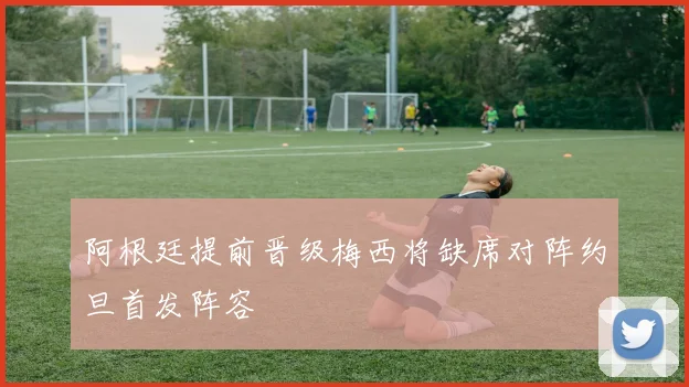 阿根廷提前晋级梅西将缺席对阵约旦首发阵容