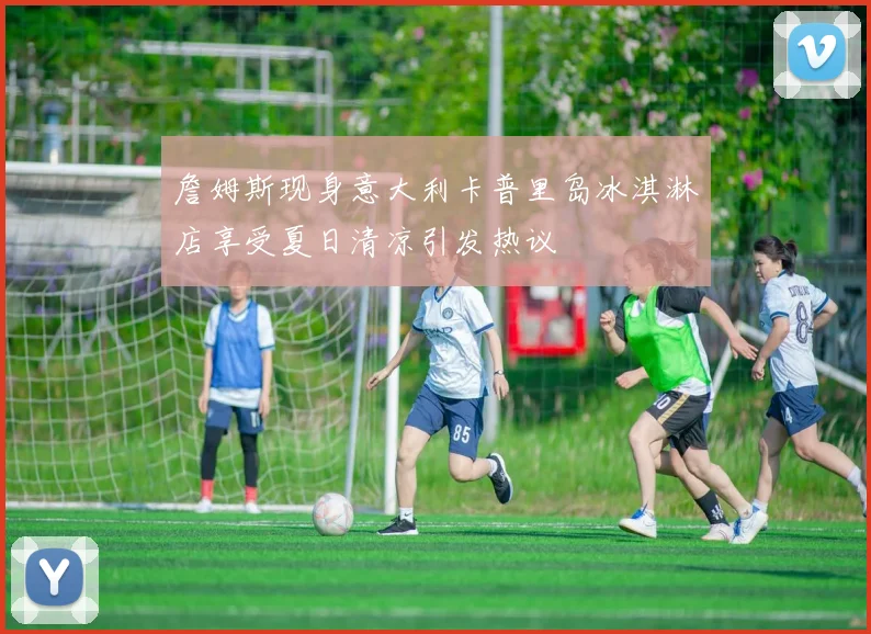 詹姆斯现身意大利卡普里岛冰淇淋店享受夏日清凉引发热议