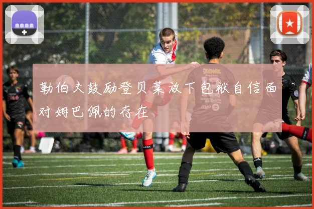 勒伯夫鼓励登贝莱放下包袱自信面对姆巴佩的存在